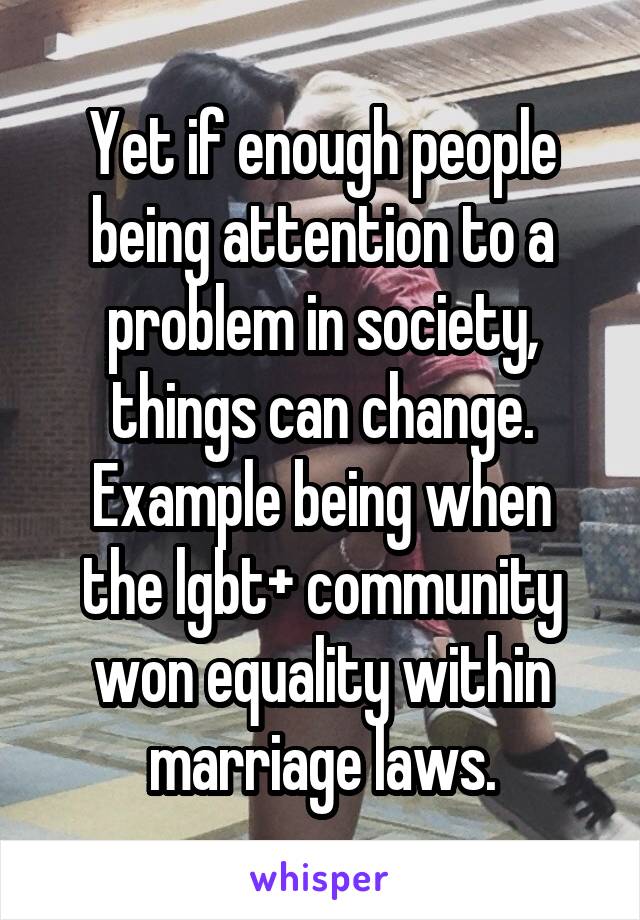 Yet if enough people being attention to a problem in society, things can change.
Example being when the lgbt+ community won equality within marriage laws.