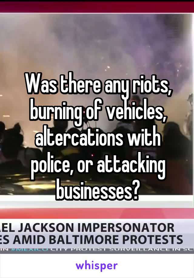 Was there any riots, burning of vehicles, altercations with police, or attacking businesses?