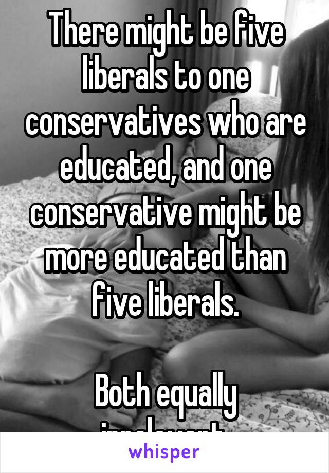 There might be five liberals to one conservatives who are educated, and one conservative might be more educated than five liberals.

Both equally irrelevant.