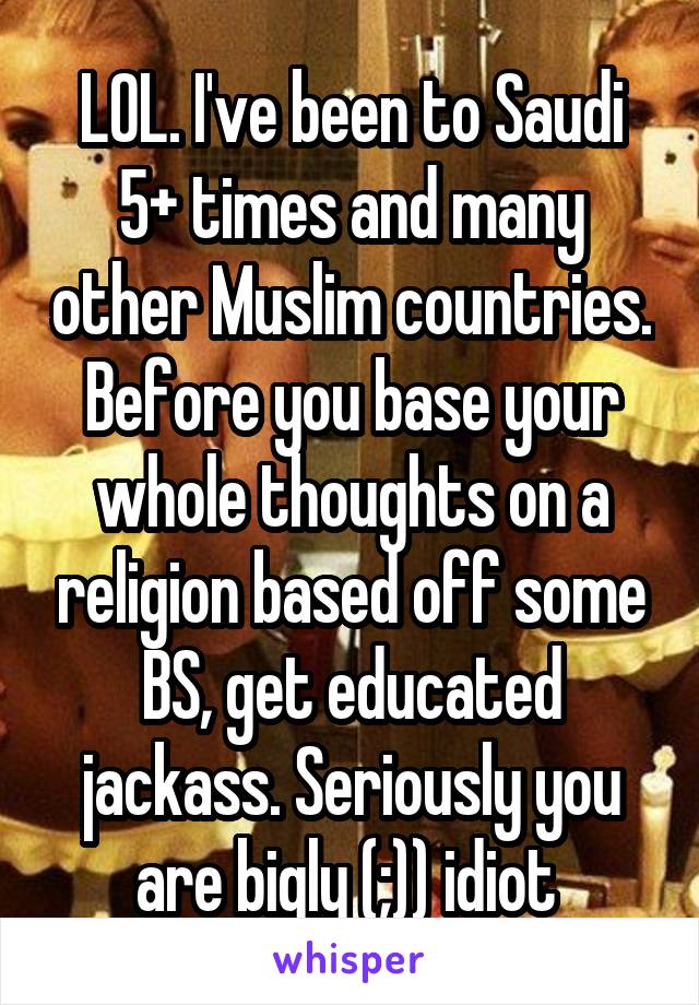 LOL. I've been to Saudi 5+ times and many other Muslim countries. Before you base your whole thoughts on a religion based off some BS, get educated jackass. Seriously you are bigly (;)) idiot 