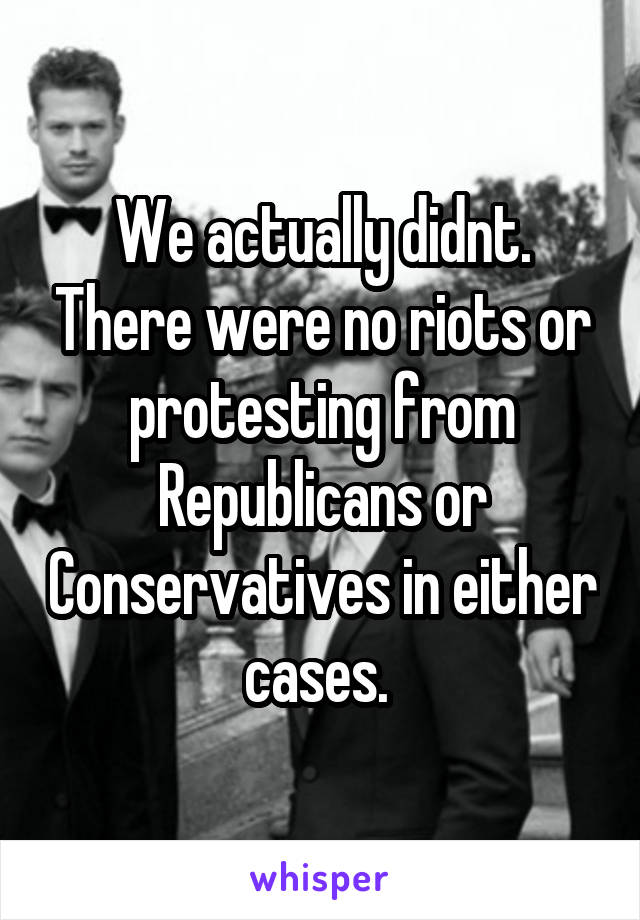 We actually didnt. There were no riots or protesting from Republicans or Conservatives in either cases. 