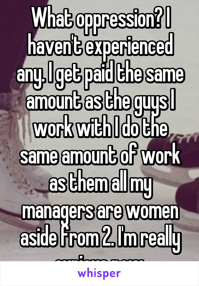 What oppression? I haven't experienced any. I get paid the same amount as the guys I work with I do the same amount of work as them all my managers are women aside from 2. I'm really curious now.