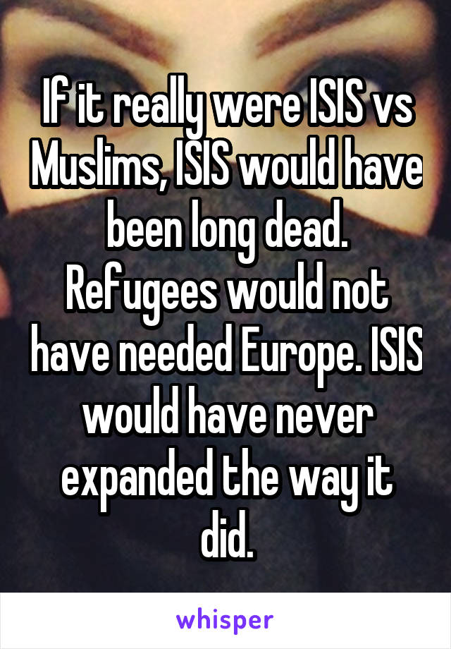 If it really were ISIS vs Muslims, ISIS would have been long dead. Refugees would not have needed Europe. ISIS would have never expanded the way it did.