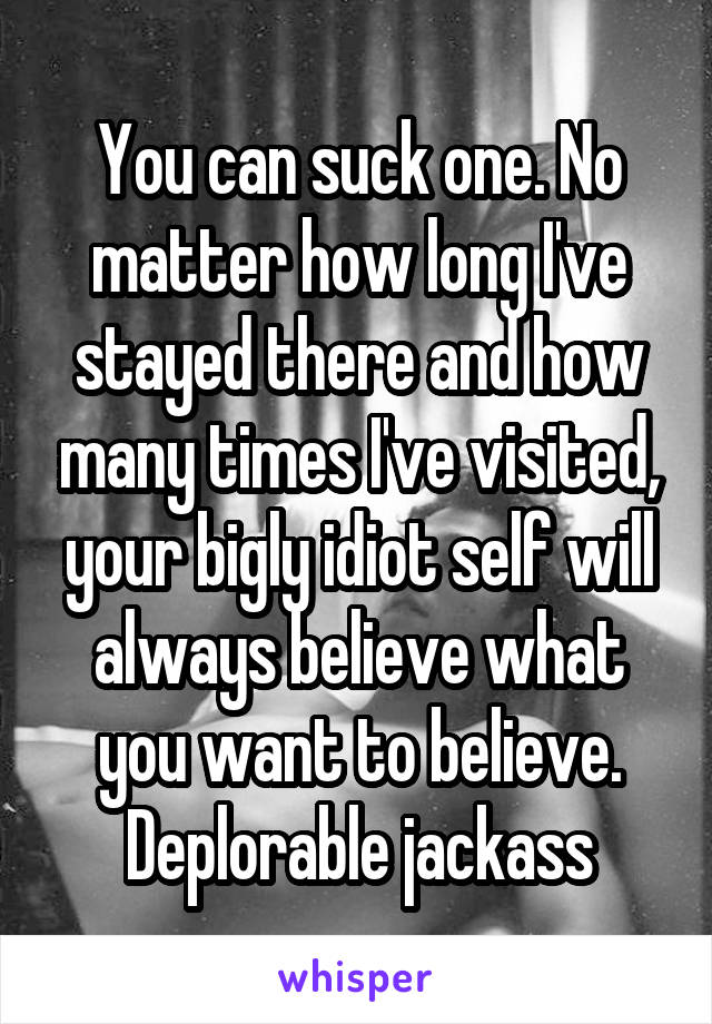 You can suck one. No matter how long I've stayed there and how many times I've visited, your bigly idiot self will always believe what you want to believe. Deplorable jackass