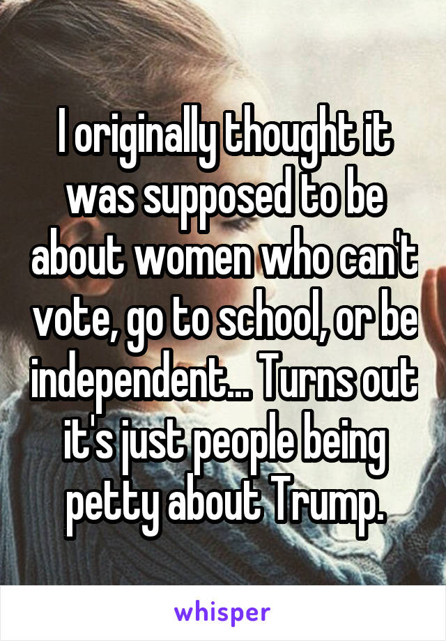 I originally thought it was supposed to be about women who can't vote, go to school, or be independent... Turns out it's just people being petty about Trump.