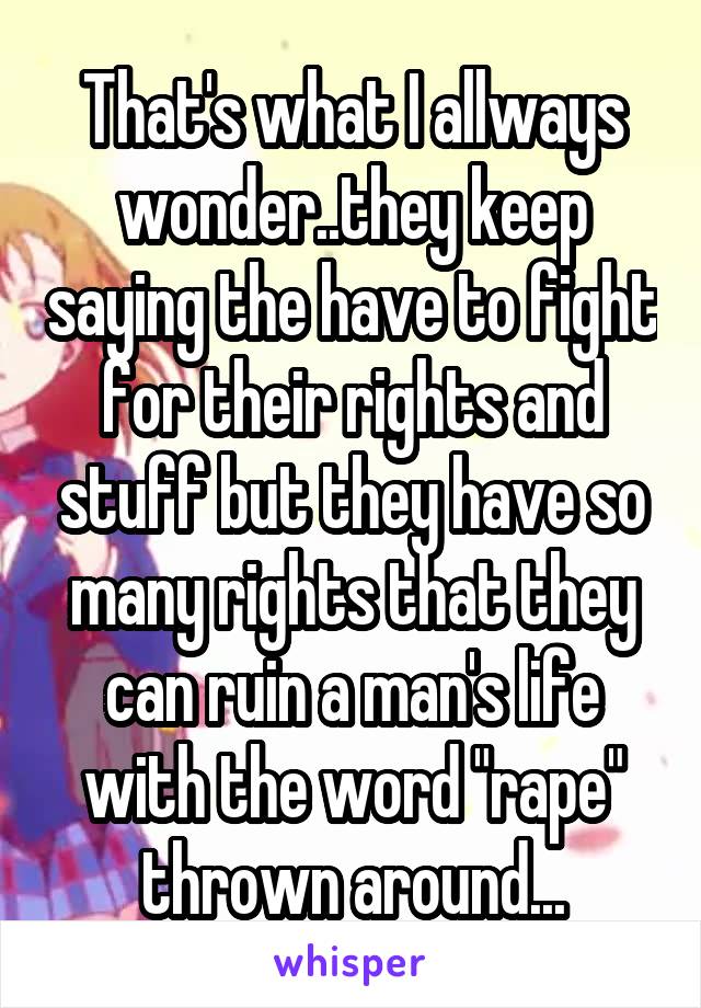 That's what I allways wonder..they keep saying the have to fight for their rights and stuff but they have so many rights that they can ruin a man's life with the word "rape" thrown around...