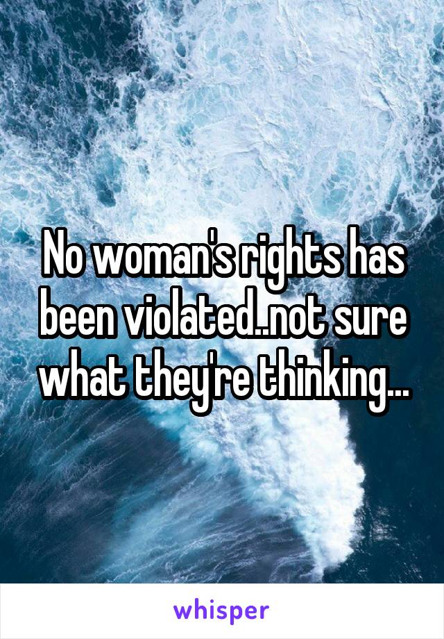 No woman's rights has been violated..not sure what they're thinking...