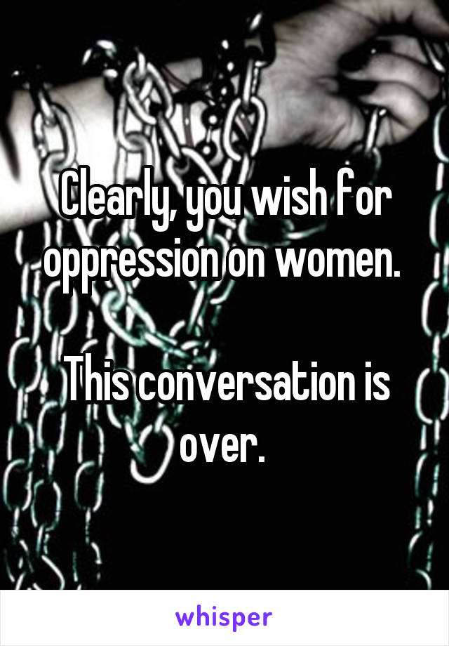 Clearly, you wish for oppression on women. 

This conversation is over. 