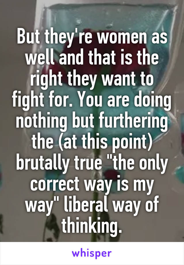 But they're women as well and that is the right they want to fight for. You are doing nothing but furthering the (at this point) brutally true "the only correct way is my way" liberal way of thinking.