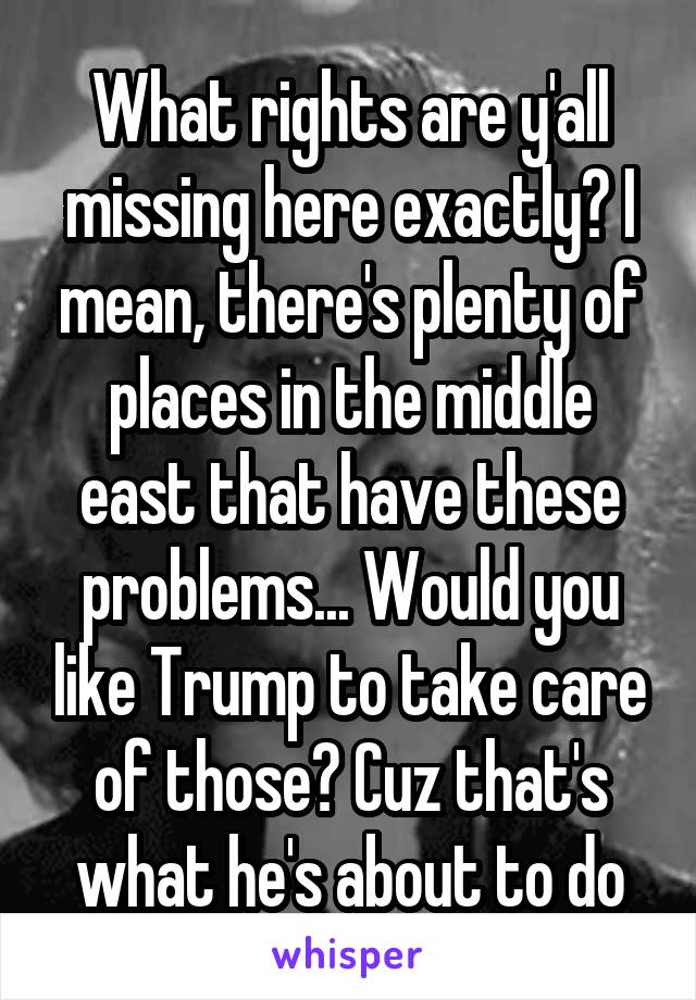 What rights are y'all missing here exactly? I mean, there's plenty of places in the middle east that have these problems... Would you like Trump to take care of those? Cuz that's what he's about to do