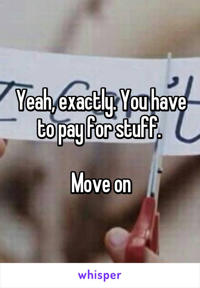 Yeah, exactly. You have to pay for stuff. 

Move on