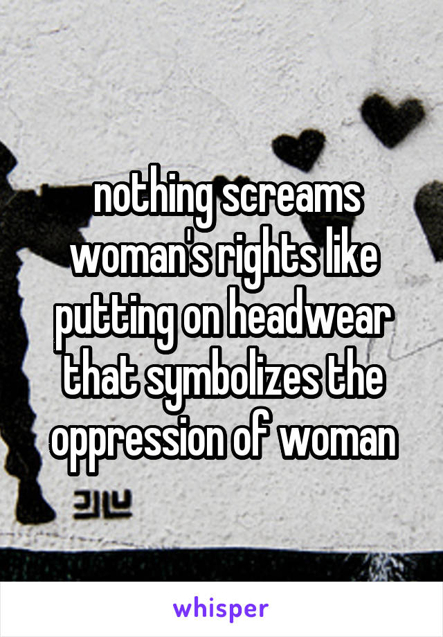  nothing screams woman's rights like putting on headwear that symbolizes the oppression of woman