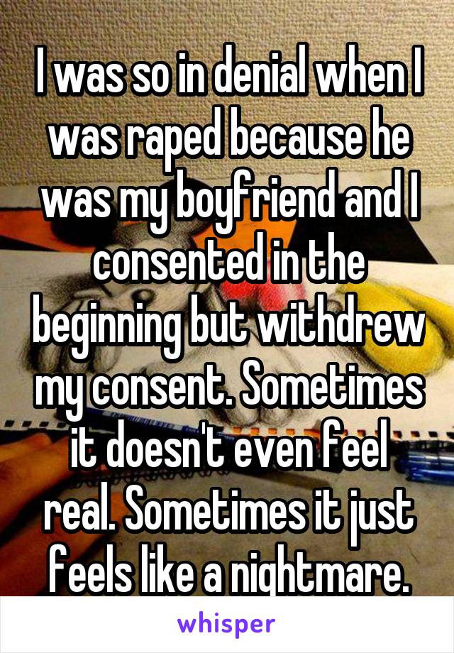 I was so in denial when I was raped because he was my boyfriend and I consented in the beginning but withdrew my consent. Sometimes it doesn't even feel real. Sometimes it just feels like a nightmare.