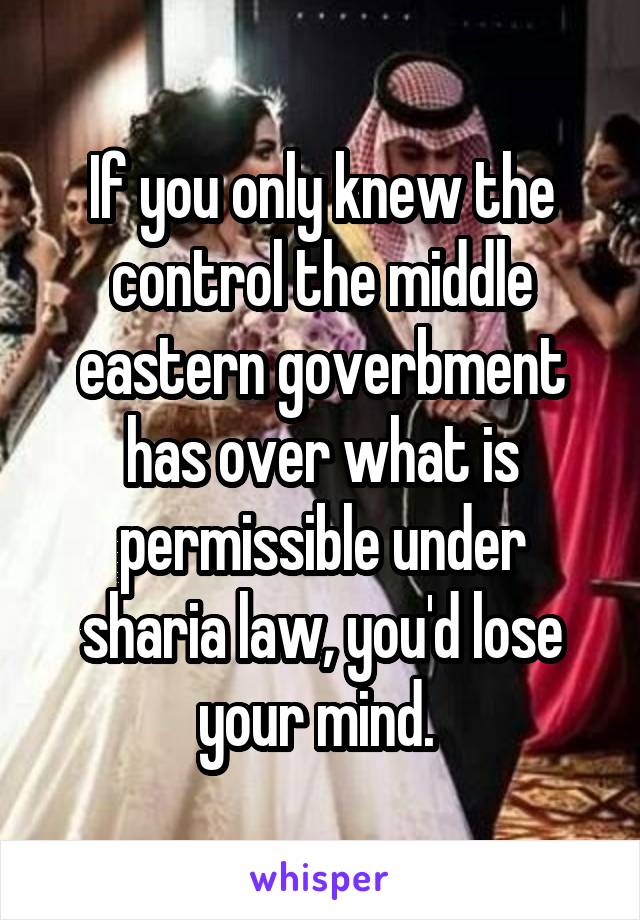 If you only knew the control the middle eastern goverbment has over what is permissible under sharia law, you'd lose your mind. 