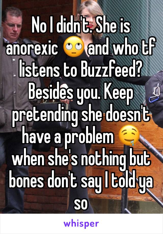 No I didn't. She is anorexic 🙄 and who tf listens to Buzzfeed? Besides you. Keep pretending she doesn't have a problem 🤤 when she's nothing but bones don't say I told ya so 