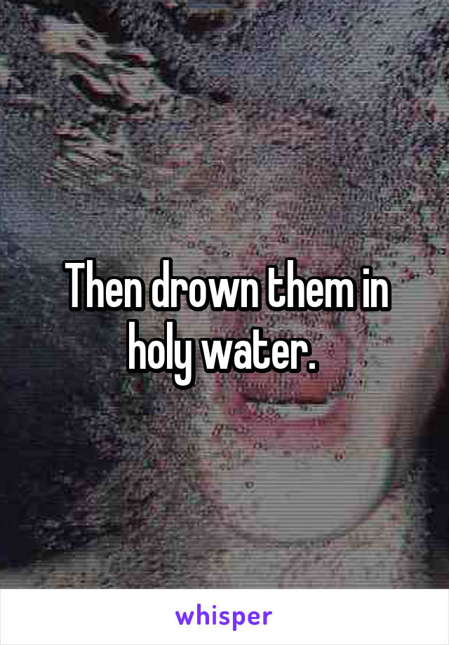 Then drown them in holy water. 