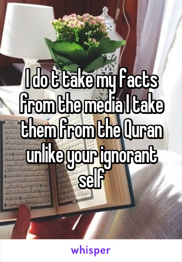 I do t take my facts from the media I take them from the Quran unlike your ignorant self