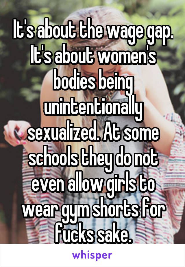 It's about the wage gap. It's about women's bodies being unintentionally sexualized. At some schools they do not even allow girls to wear gym shorts for fucks sake.