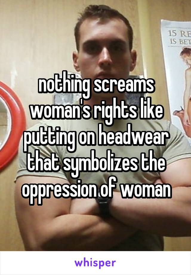 nothing screams woman's rights like putting on headwear that symbolizes the oppression of woman