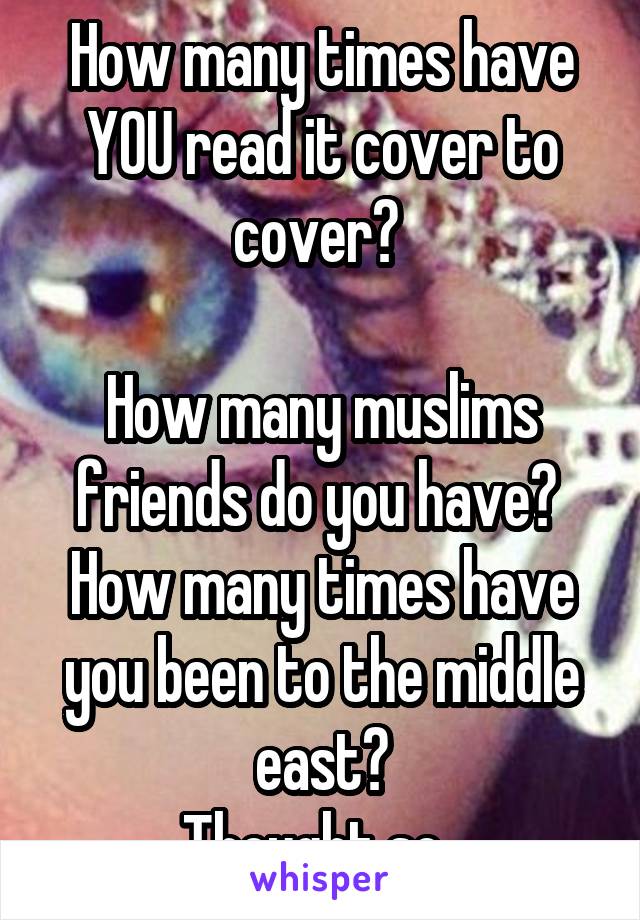 How many times have YOU read it cover to cover? 

How many muslims friends do you have? 
How many times have you been to the middle east?
Thought so. 