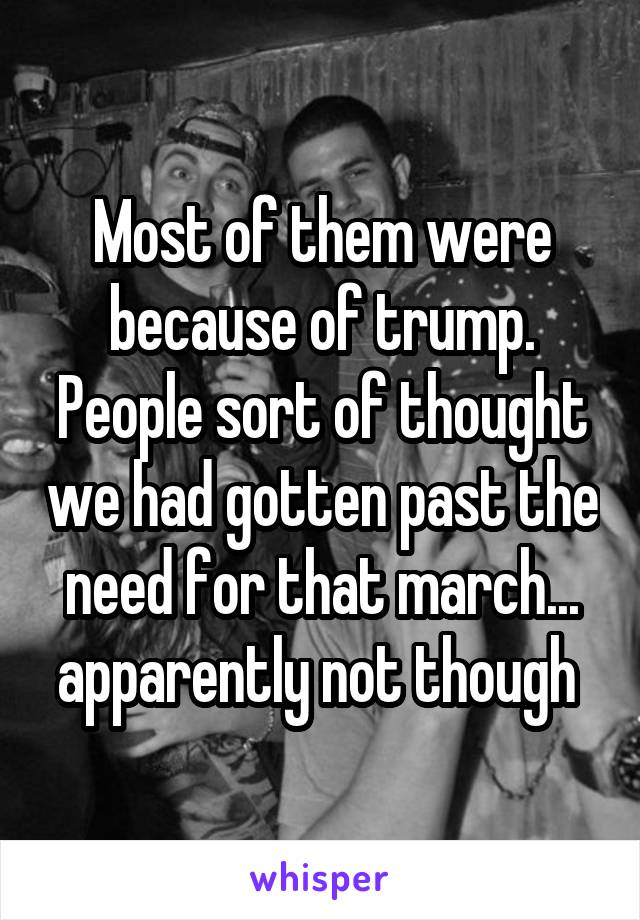 Most of them were because of trump. People sort of thought we had gotten past the need for that march... apparently not though 