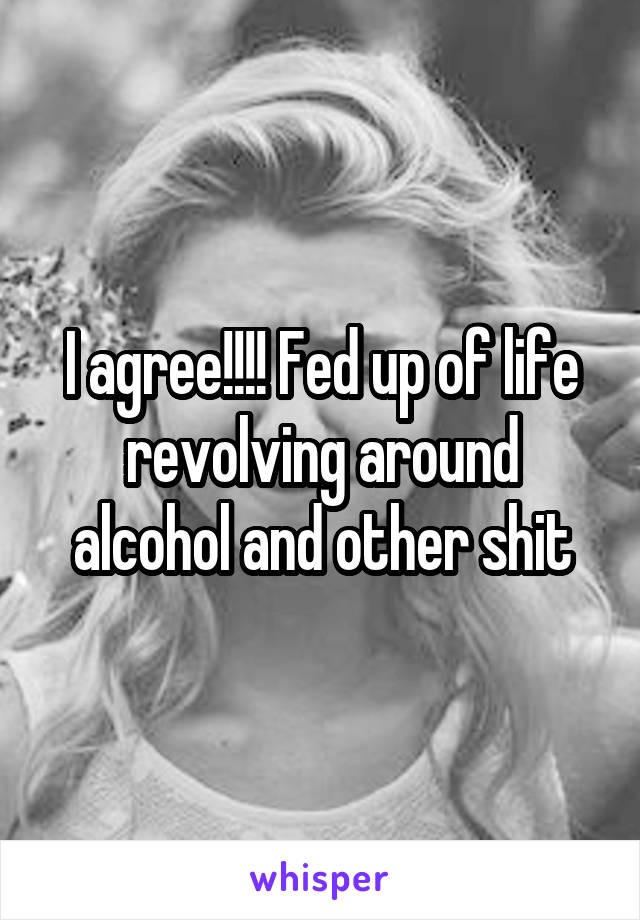 I agree!!!! Fed up of life revolving around alcohol and other shit