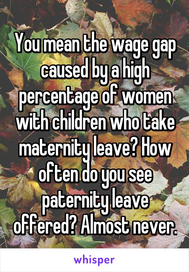 You mean the wage gap caused by a high percentage of women with children who take maternity leave? How often do you see paternity leave offered? Almost never.