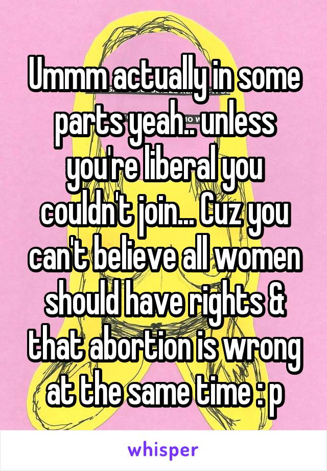 Ummm actually in some parts yeah.. unless you're liberal you couldn't join... Cuz you can't believe all women should have rights & that abortion is wrong at the same time : p