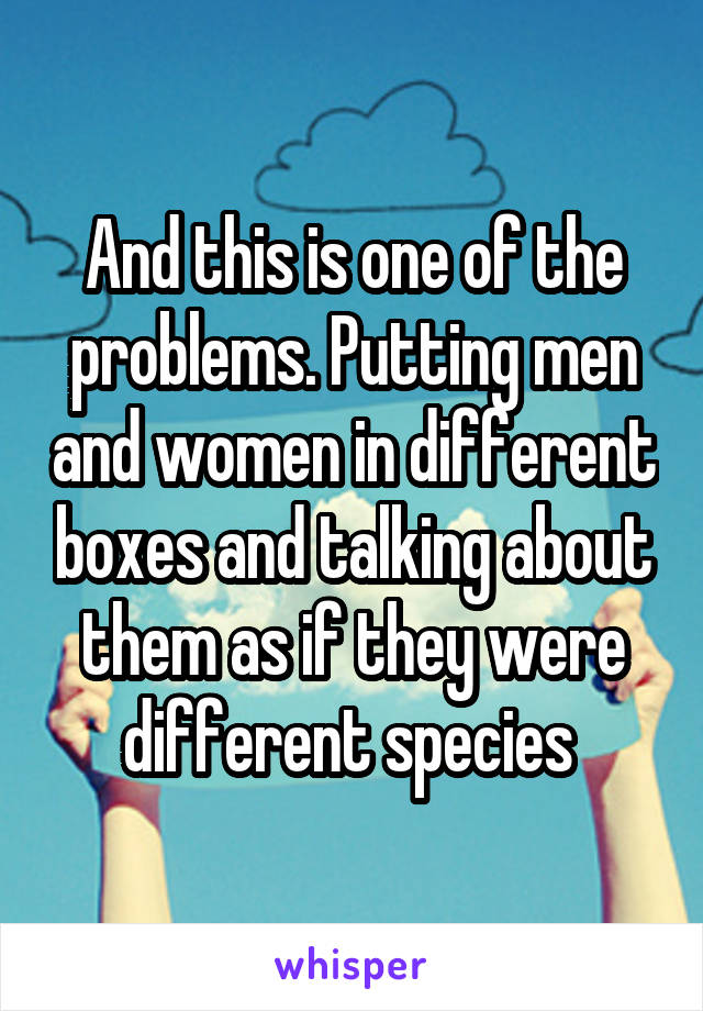 And this is one of the problems. Putting men and women in different boxes and talking about them as if they were different species 