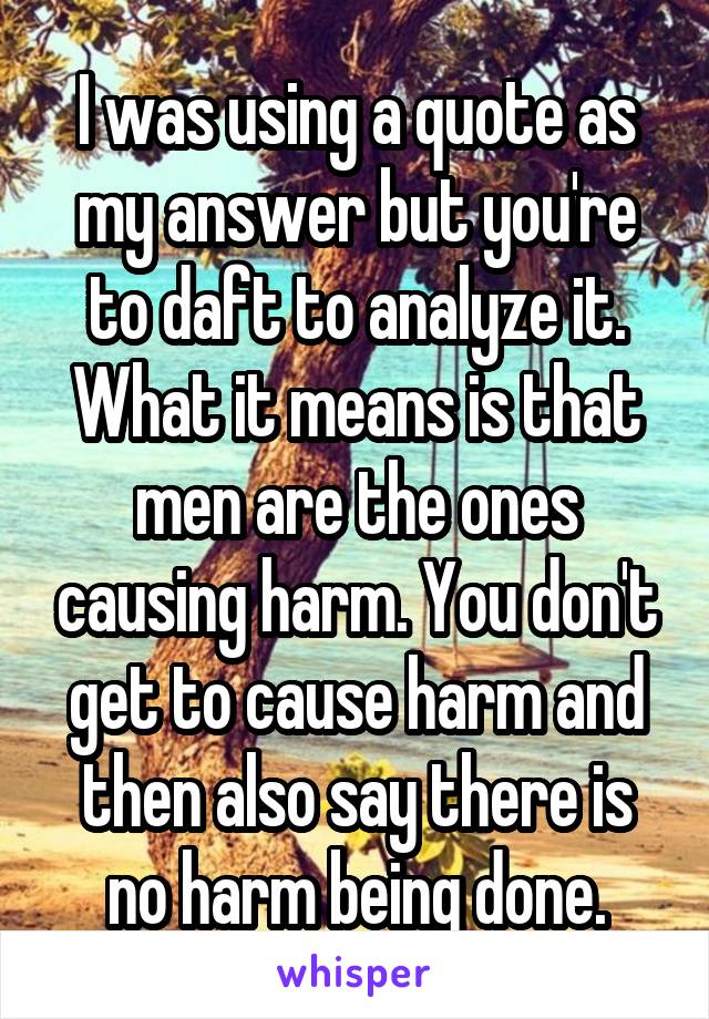 I was using a quote as my answer but you're to daft to analyze it. What it means is that men are the ones causing harm. You don't get to cause harm and then also say there is no harm being done.