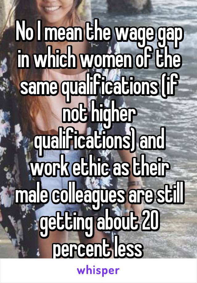 No I mean the wage gap in which women of the same qualifications (if not higher qualifications) and work ethic as their male colleagues are still getting about 20 percent less 