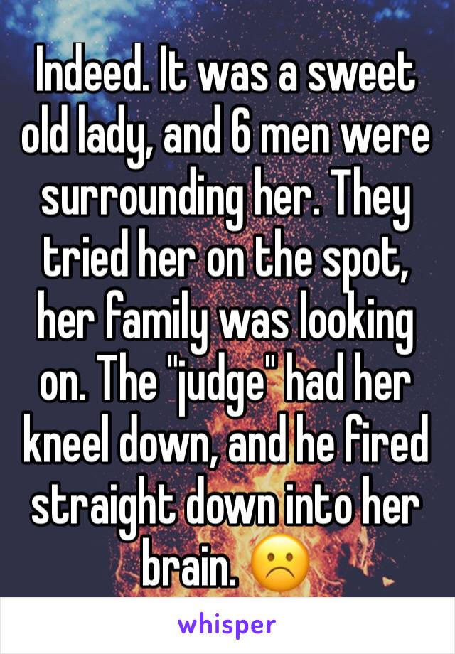 Indeed. It was a sweet old lady, and 6 men were surrounding her. They tried her on the spot, her family was looking on. The "judge" had her kneel down, and he fired straight down into her brain. ☹️