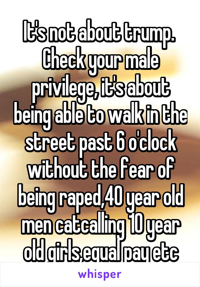 It's not about trump.  Check your male privilege, it's about being able to walk in the street past 6 o'clock without the fear of being raped,40 year old men catcalling 10 year old girls,equal pay etc