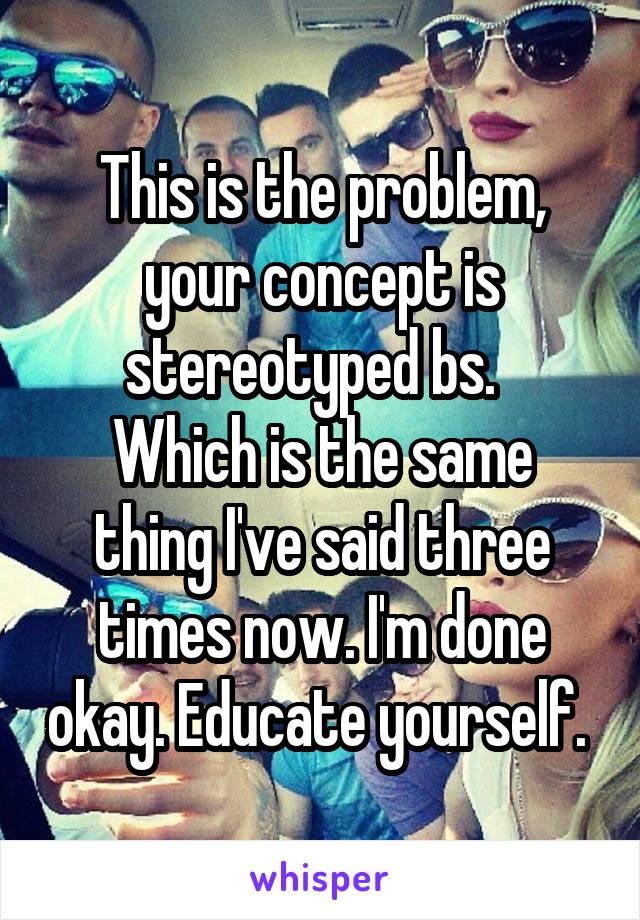 This is the problem, your concept is stereotyped bs.  
Which is the same thing I've said three times now. I'm done okay. Educate yourself. 