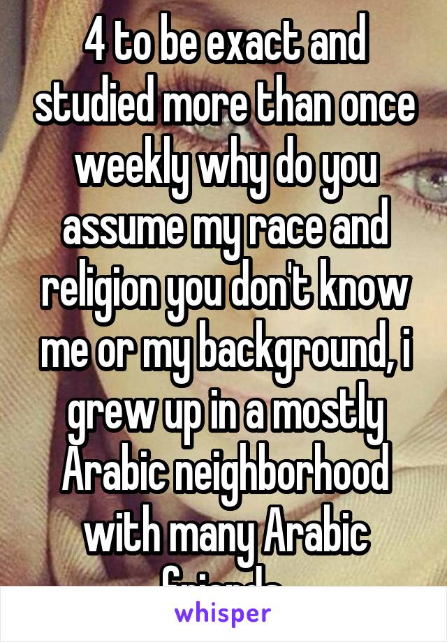 4 to be exact and studied more than once weekly why do you assume my race and religion you don't know me or my background, i grew up in a mostly Arabic neighborhood with many Arabic friends 