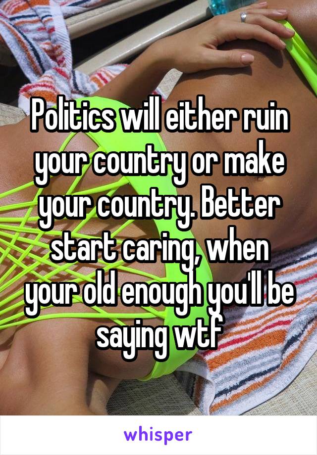 Politics will either ruin your country or make your country. Better start caring, when your old enough you'll be saying wtf