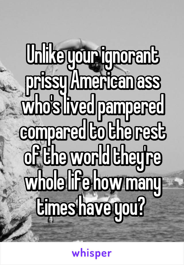 Unlike your ignorant prissy American ass who's lived pampered compared to the rest of the world they're whole life how many times have you? 