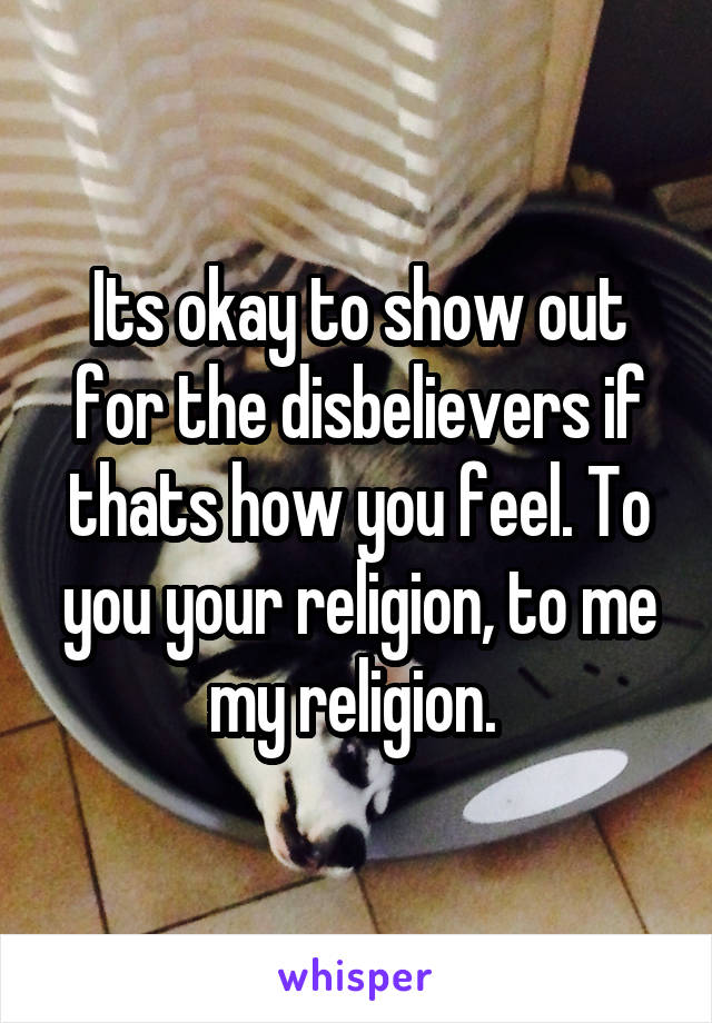 Its okay to show out for the disbelievers if thats how you feel. To you your religion, to me my religion. 