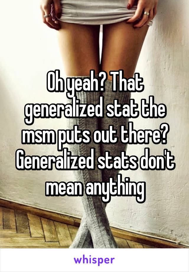 Oh yeah? That generalized stat the msm puts out there? Generalized stats don't mean anything