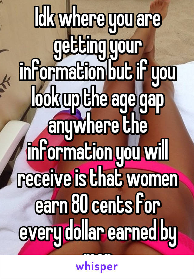 Idk where you are getting your information but if you look up the age gap anywhere the information you will receive is that women earn 80 cents for every dollar earned by men