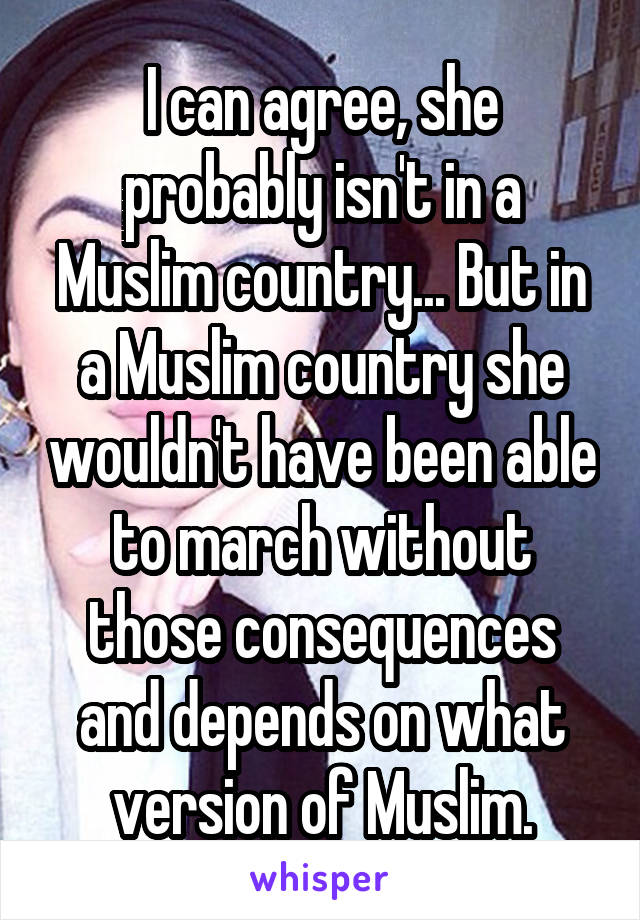 I can agree, she probably isn't in a Muslim country... But in a Muslim country she wouldn't have been able to march without those consequences and depends on what version of Muslim.