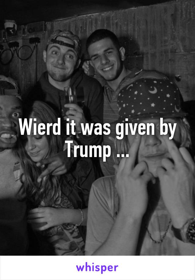 Wierd it was given by Trump ...