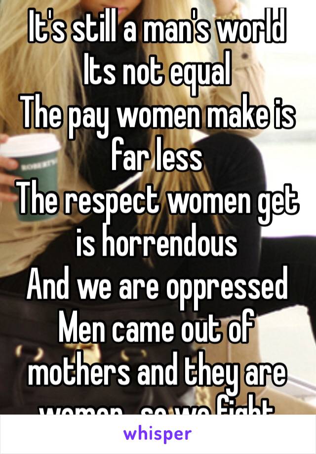 It's still a man's world
Its not equal
The pay women make is far less
The respect women get is horrendous
And we are oppressed 
Men came out of mothers and they are women…so we fight