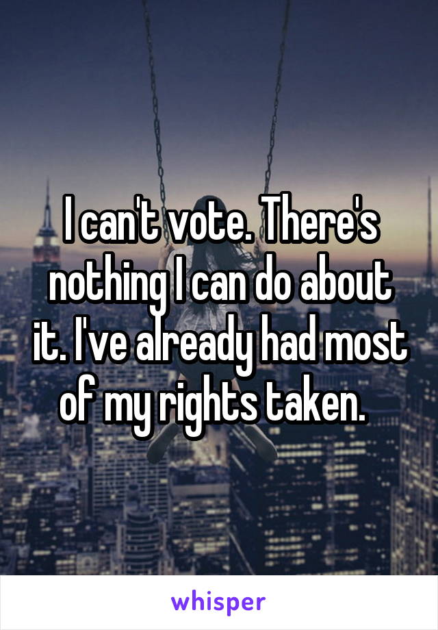 I can't vote. There's nothing I can do about it. I've already had most of my rights taken.  