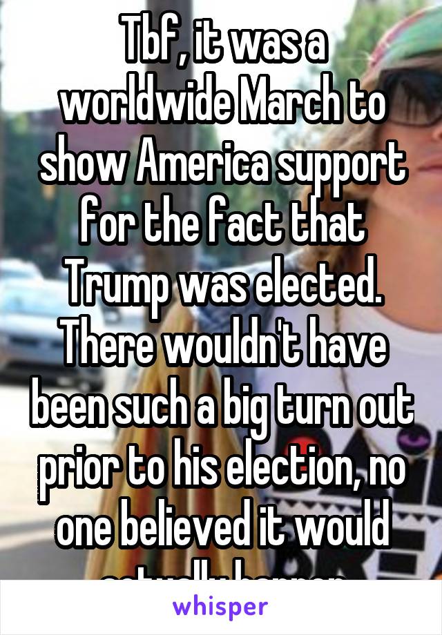 Tbf, it was a worldwide March to show America support for the fact that Trump was elected. There wouldn't have been such a big turn out prior to his election, no one believed it would actually happen