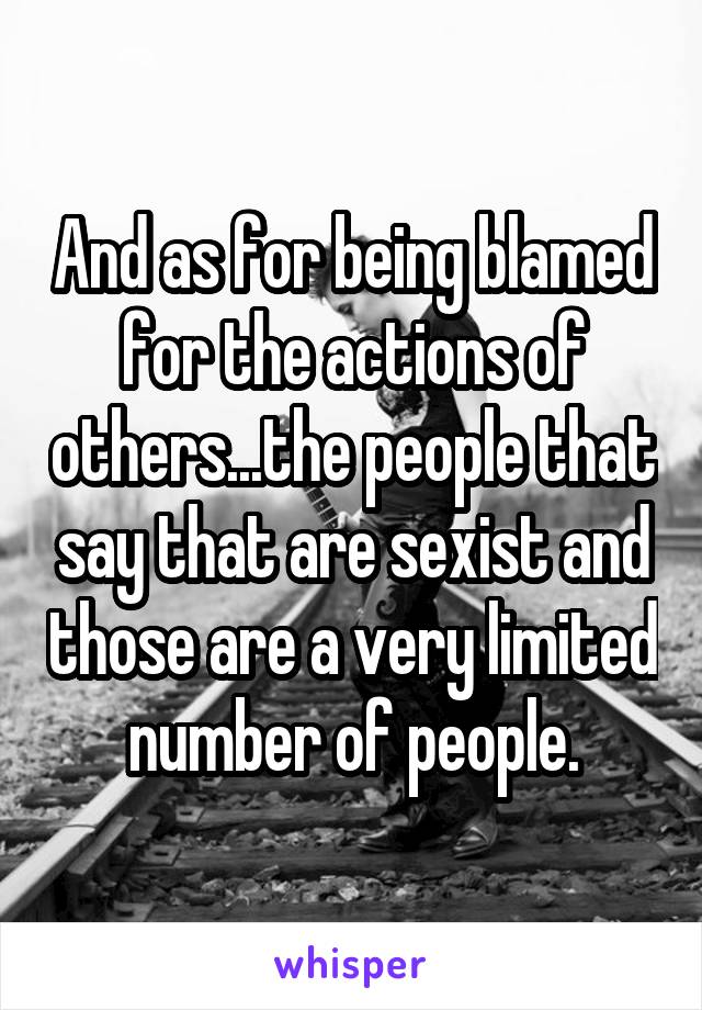 And as for being blamed for the actions of others...the people that say that are sexist and those are a very limited number of people.