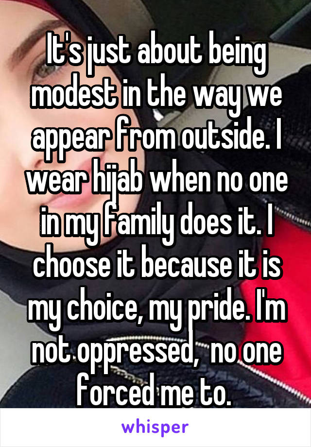 It's just about being modest in the way we appear from outside. I wear hijab when no one in my family does it. I choose it because it is my choice, my pride. I'm not oppressed,  no one forced me to. 