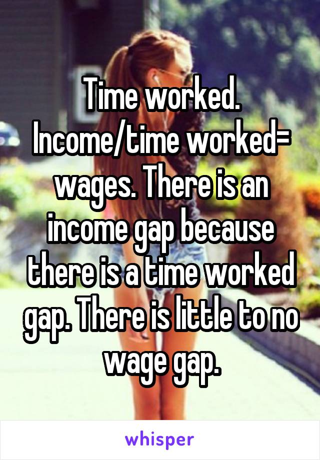 Time worked. Income/time worked= wages. There is an income gap because there is a time worked gap. There is little to no wage gap.