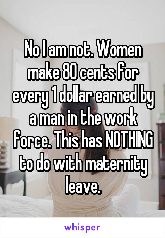 No I am not. Women make 80 cents for every 1 dollar earned by a man in the work force. This has NOTHING to do with maternity leave.