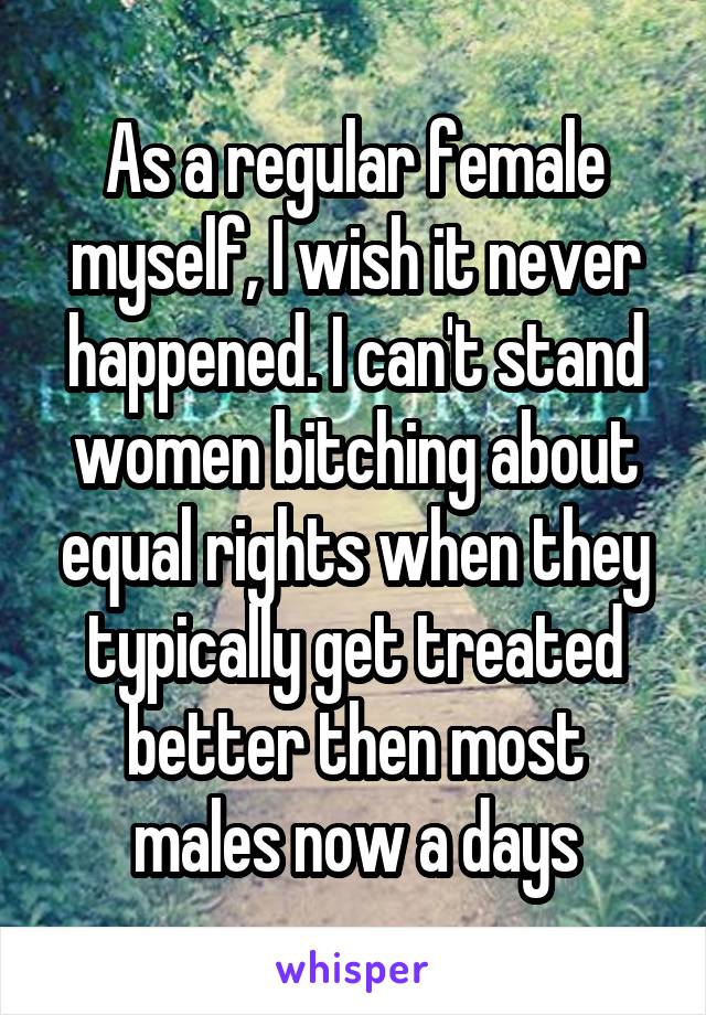 As a regular female myself, I wish it never happened. I can't stand women bitching about equal rights when they typically get treated better then most males now a days